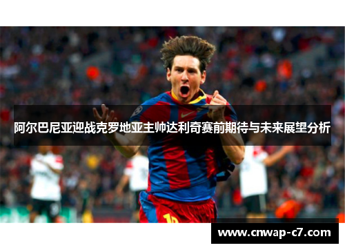 阿尔巴尼亚迎战克罗地亚主帅达利奇赛前期待与未来展望分析 阿尔巴尼亚迎战克罗地亚主帅达利奇赛前期待与未来展望分析