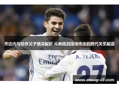 齐达内与恩佐父子情深解析 从教练到球场传承的跨代关系解读