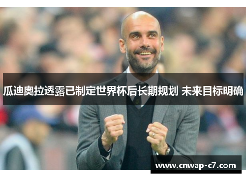 瓜迪奥拉透露已制定世界杯后长期规划 未来目标明确